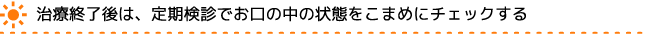 治療終了後は、定期検診でお口の中の状態をこまめにチェックする